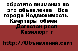 обратите внимание на это объявление - Все города Недвижимость » Квартиры обмен   . Дагестан респ.,Кизилюрт г.
